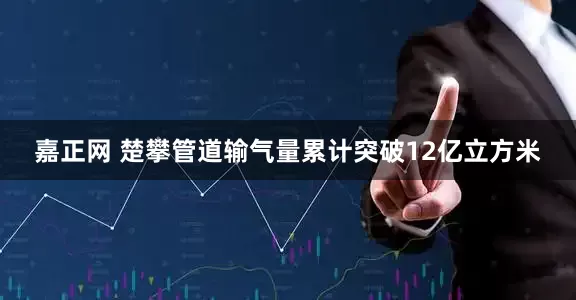 嘉正网 楚攀管道输气量累计突破12亿立方米