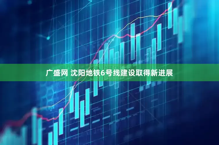 广盛网 沈阳地铁6号线建设取得新进展
