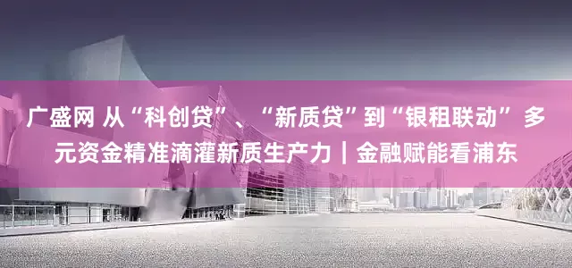 广盛网 从“科创贷”、“新质贷”到“银租联动” 多元资金精准滴灌新质生产力｜金融赋能看浦东