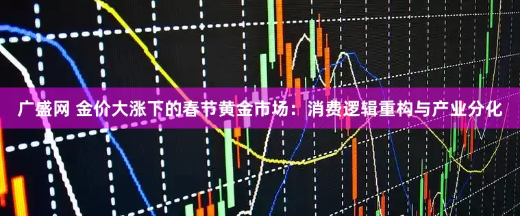广盛网 金价大涨下的春节黄金市场：消费逻辑重构与产业分化