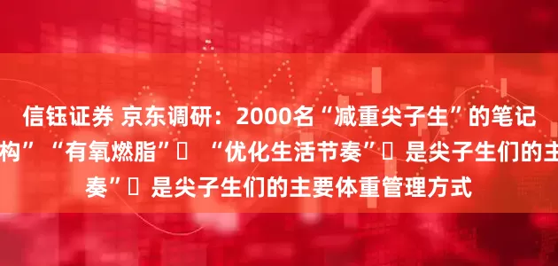 信钰证券 京东调研：2000名“减重尖子生”的笔记——“调整饮食结构” “有氧燃脂”​ “优化生活节奏”​是尖子生们的主要体重管理方式